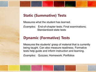 Static (Summative) Tests
Measures what the student has learned.
Examples: End-of-chapter tests; Final examinations;
Standardized state tests

Dynamic (Formative) Tests
Measures the students' grasp of material that is currently
being taught. Can also measure readiness. Formative
tests help guide and inform instruction and learning.
Examples: Quizzes; Homework; Portfolios

 