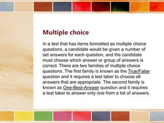 Multiple choice
In a test that has items formatted as multiple choice
questions, a candidate would be given a number of
set answers for each question, and the candidate
must choose which answer or group of answers is
correct. There are two families of multiple choice
questions. The first family is known as the True/False
question and it requires a test taker to choose all
answers that are appropriate. The second family is
known as One-Best-Answer question and it requires
a test taker to answer only one from a list of answers.

 