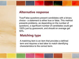 Alternative response
True/False questions present candidates with a binary
choice - a statement is either true or false. This method
presents problems, as depending on the number of
questions, a significant number of candidates could get
100% just by guesswork, and should on average get
50%.

Matching type
A matching item is an item that provides a defined
term and requires a test taker to match identifying
characteristics to the correct term.

 