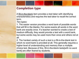 Completion type
A fill-in-the-blank item provides a test taker with identifying
characteristics and requires the test taker to recall the correct
term.
Two types:
1. The easier version provides a word bank of possible words
that will fill in the blanks. For some exams all words in the word
bank are exactly once. If a teacher wanted to create a test of
medium difficulty, they would provide a test with a word bank,
but some words may be used more than once and others not at
all.
2. The hardest variety of such a test is a fill-in-the-blank test in
which no word bank is provided at all. This generally requires a
higher level of understanding and memory than a multiple
choice test. Because of this, fill-in-the-blank tests[with no word
bank] are often feared by students.

 