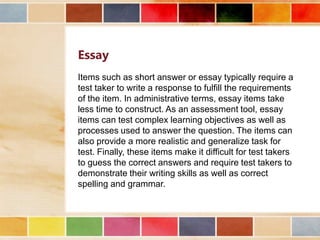 Essay
Items such as short answer or essay typically require a
test taker to write a response to fulfill the requirements
of the item. In administrative terms, essay items take
less time to construct. As an assessment tool, essay
items can test complex learning objectives as well as
processes used to answer the question. The items can
also provide a more realistic and generalize task for
test. Finally, these items make it difficult for test takers
to guess the correct answers and require test takers to
demonstrate their writing skills as well as correct
spelling and grammar.

 