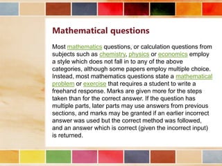 Mathematical questions
Most mathematics questions, or calculation questions from
subjects such as chemistry, physics or economics employ
a style which does not fall in to any of the above
categories, although some papers employ multiple choice.
Instead, most mathematics questions state a mathematical
problem or exercise that requires a student to write a
freehand response. Marks are given more for the steps
taken than for the correct answer. If the question has
multiple parts, later parts may use answers from previous
sections, and marks may be granted if an earlier incorrect
answer was used but the correct method was followed,
and an answer which is correct (given the incorrect input)
is returned.

 