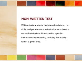 NON-WRITTEN TEST
Written tests are tests that are administered on
skills and performance. A test taker who takes a
non-written test could respond to specific
instructions by executing or doing the activity
within a given time.

 