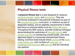 Physical fitness tests
A physical fitness test is a test designed to measure
physical strength, agility, and endurance. They are
commonly employed in educational institutions as part of
the physical education curriculum, in medicine as part of
diagnostic testing, and as eligibility requirements in fields
that focus on physical ability such as military or police.
Throughout the 20th century, scientific evidence emerged
demonstrating the usefulness of strength training and
aerobic exercise in maintaining overall health, and more
agencies began to incorporate standardized fitness
testing. Common tests include timed running or the multistage fitness test, and numbers of push-ups, situps/abdominal crunches and pull-ups that the individual
can perform.

 