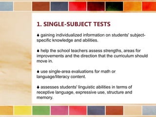 1. SINGLE-SUBJECT TESTS
 gaining individualized information on students' subjectspecific knowledge and abilities.
 help the school teachers assess strengths, areas for
improvements and the direction that the curriculum should
move in.
 use single-area evaluations for math or
language/literacy content.
 assesses students' linguistic abilities in terms of
receptive language, expressive use, structure and
memory.

 