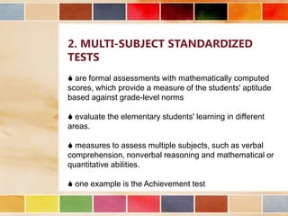 2. MULTI-SUBJECT STANDARDIZED
TESTS
 are formal assessments with mathematically computed
scores, which provide a measure of the students' aptitude
based against grade-level norms
 evaluate the elementary students' learning in different
areas.
 measures to assess multiple subjects, such as verbal
comprehension, nonverbal reasoning and mathematical or
quantitative abilities.
 one example is the Achievement test

 