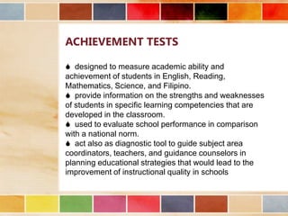 ACHIEVEMENT TESTS
 designed to measure academic ability and
achievement of students in English, Reading,
Mathematics, Science, and Filipino.
 provide information on the strengths and weaknesses
of students in specific learning competencies that are
developed in the classroom.
 used to evaluate school performance in comparison
with a national norm.
 act also as diagnostic tool to guide subject area
coordinators, teachers, and guidance counselors in
planning educational strategies that would lead to the
improvement of instructional quality in schools

 