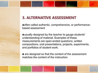 3. ALTERNATIVE ASSESSMENT
often called authentic, comprehensive, or performancebased assessment
usually designed by the teacher to gauge students'
understanding of material. Examples of these
measurements are open-ended questions, written
compositions, oral presentations, projects, experiments,
and portfolios of student work.
 are designed so that the content of the assessment
matches the content of the instruction.

 