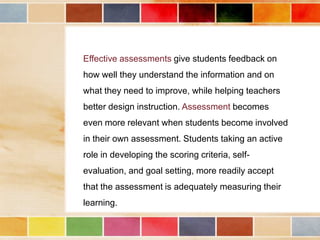 Effective assessments give students feedback on
how well they understand the information and on
what they need to improve, while helping teachers
better design instruction. Assessment becomes
even more relevant when students become involved

in their own assessment. Students taking an active
role in developing the scoring criteria, selfevaluation, and goal setting, more readily accept
that the assessment is adequately measuring their
learning.

 
