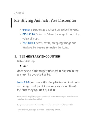 7/16/17
Identifying Animals, You Encounter
 Gen 3 a Serpent preaches how to be like God.
 2Pet 2:16 Balaam’s “dumb” ass spoke with the
voice of man.
 Ps 148:10 beast, cattle, creeping things and
fowl are instructed to praise the LORD.
I. ELEMENTARY ENCOUNTER
Fish and Sheep
A.Fish
Once saved don’t forget there are more fish in the
sea just like you used to be.
John 21:6 Jesus tells the disciples to cast their nets
on the right side; and there was such a multitude in
their net they couldn’t pull it in-
A redneck was stopped by a game warden just north of Kentucky’s Lake Cumberland
recently withtwo ice chests of fish.
The game warden asked the man, "Do youhave a license to catch those fish?"
"Naw, my friend, I ain't got no license. These are my pet fish."
 