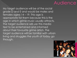 My target audience will be of the social
grade D and E and would be males and
females aged 14 – 19. This age is
appropriate for them because this is the
age in which grime music usually attracts.
The target audience will use this media
text to be entertained and informed
about their favourite grime artists .The
target audience will be familiar with urban
living and struggles the youth of today go
through.
 