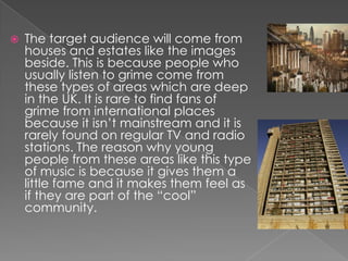    The target audience will come from
    houses and estates like the images
    beside. This is because people who
    usually listen to grime come from
    these types of areas which are deep
    in the UK. It is rare to find fans of
    grime from international places
    because it isn’t mainstream and it is
    rarely found on regular TV and radio
    stations. The reason why young
    people from these areas like this type
    of music is because it gives them a
    little fame and it makes them feel as
    if they are part of the “cool”
    community.
 