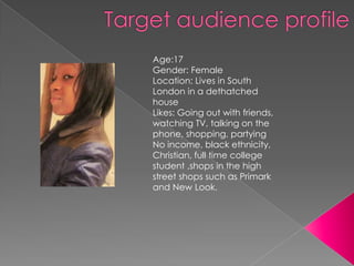 Age:17
Gender: Female
Location: Lives in South
London in a dethatched
house
Likes: Going out with friends,
watching TV, talking on the
phone, shopping, partying
No income, black ethnicity,
Christian, full time college
student ,shops in the high
street shops such as Primark
and New Look.
 