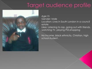 Age:15
Gender: Male
Location: Lives in South London in a council
estate
Likes: Listening to rap, going out with friends,
watching TV, playing PS3,shopping

No income, black ethnicity, Christian, high
school student ,
 