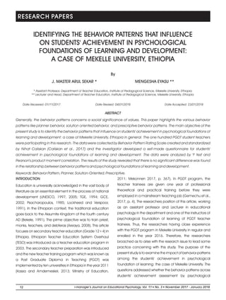 RESEARCH PAPERS
By
J. MASTER ARUL SEKAR * MENGESHA EYASU **
IDENTIFYING THE BEHAVIOR PATTERNS THAT INFLUENCE
ON STUDENTS' ACHIEVEMENT IN PSYCHOLOGICAL
FOUNDATIONS OF LEARNING AND DEVELOPMENT:
A CASE OF MEKELLE UNIVERSITY, ETHIOPIA
ABSTRACT
Generally, the behavior patterns concerns a social significance of values. This paper highlights the various behavior
patterns like planner behavior, solution oriented behavior, and prescriptive behavior patterns. The main objective of the
present study is to identify the behavior patterns that influence on students' achievement in psychological foundations of
learning and development: a case of Mekelle University, Ethiopia in general. The one hundred PGDT student teachers
were participating in this research. The data were collected by Behavior Pattern Rating Scale created and standardized
by Nihat Caliskan (Caliskan et al., 2017) and the investigator developed a self-made questionnaire for students'
achievement in psychological foundations of learning and development. The data were analyzed by 't' test and
Pearson's product moment correlation. The results of the study revealed that there is no significant difference was found
in the relationship between behavior patterns and psychological foundations of learning and development.
Keywords: Behavior Pattern, Planner, Solution-Oriented, Prescriptive.
* Assistant Professor, Department of Teacher Education, Institute of Pedagogical Science, Mekelle University, Ethiopia.
** Lecturer and Head, Department of Teacher Education, Institute of Pedagogical Science, Mekelle University, Ethiopia.
Date Received: 01/11/2017 Date Revised: 04/01/2018 Date Accepted: 23/01/2018
2011; Mekonnen 2017, p. 367). In PGDT program, the
teacher trainees are given one year of professional
theoretical and practical training before they were
employed in a mainstream teaching job (Gemechu et al.,
2017, p. 4). The researchers position of this article, working
as an assistant professor and Lecturer in educational
psychology in the department and one of the instructors of
psychological foundation of learning of PGDT teacher
trainees. Thus, the researchers having close experience
with the PGDT program in Mekelle University in regular and
enrolled in the year 2016. Therefore, the researchers
broached as to arise with the research issue to lead some
practice concerning with this study. The purpose of the
present study is to examine the impact of behavior patterns
among the students' achievement in psychological
foundation of learning: the case of Mekelle University. The
questions addressed whether the behavior patterns across
students' achievement assessment by psychological
INTRODUCTION
Education is universally acknowledged in the vast body of
literature as an essential element in the process of national
development (UNESCO, 1997, 2005; TGE, 1994; GCE,
2002; Psacharopoulos, 1985; Lockheed and Verspoor,
1991). In the Ethiopian context, the traditional education
goes back to the Aksumite Kingdom of the fourth century
AD (Bekele, 1991). The prime objective was to train priest,
monks, teachers, and debteras (Areaya, 2008). This article
focuses on secondary teacher education (Grade 12+4) in
Ethiopia. Ethiopian Teacher Education System Overhaul
(TESO) was introduced as a teacher education program in
2003. The secondary teacher preparation was introduced
and the new teacher training program which was known as
a Post Graduate Diploma in Teaching (PGDT) was
implemented by ten universities in Ethiopia in the year 2011
(Kassa and Amdemeskel, 2013; Ministry of Education,
12 l li-manager’s Journal on Educational Psychology, Vol. 11 No. 3 November 2017 - January 2018
 