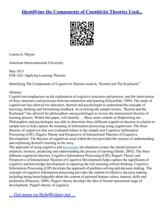 Identifying the Components of Cognitivist Theories Used...
Lenora A. Mayne
American Intercontinental University
May 2013
EDU 622: Applying Learning Theories
Identifying The Components of Cognitivist Theories used in, "Kermit and The Keyboard."
Abstract
Cognitivism emphasizes on the explanation of cognitive structures and process, and the intervention
of these structures and processes between instruction and learning (Glaserfeld, 1989). The study of
cognitivism has allowed for educators, theorist and psychologist to understand the concepts of
knowing, thinking and formulating feedback. In reviewing the sample texture, "Kermit and the
Keyboard," has allowed for philosophers and psychologist to review the interactional theories of
learning process. Within this paper, will identify, ... Show more content on Helpwriting.net ...
Philosophers and psychologist was able to determine three different cognitivist theories in relation to
sample text to help capture the meaning of information processing using cognitivism. The three
theories of cognitivist that was evaluated relates to the sample text Cognitive Information
Processing (CIP), Piaget's Theory and Perspective of Interactional Theories of Cognitive
Development. The theories of cognitivist used within the text provided the essence of understanding
and explaining Kermit's learning in the story.
The approach of using cognitive and knowledge development creates the mental process of
attention, memory, producing and understanding the process of learning (Smith, 2002). The three
different cognitivist theories, Cognitive Information Processing (CIP), Piaget's Theory and
Perspective of Interactional Theories of Cognitive Development helps capture the significants of
cognitive and knowledge development in capturing the true meaning critical thinking. Cognitive
Information Processing (CIP) develops the approach of problem solving and decision making. The
concepts of cognitive information processing provides the content of effective decision making
including being knowledgeable about the content of personal human values, interest, skills and
preference (Peterson, 2008). Piaget's theory develops the idea of formal operational stage of
development. Piaget's theory of cognitive
... Get more on HelpWriting.net ...
 