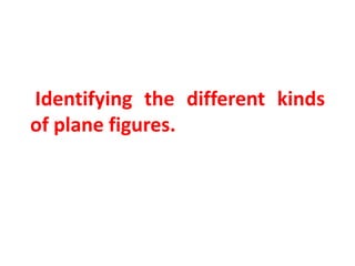 Identifying the different kinds
of plane figures.
 
