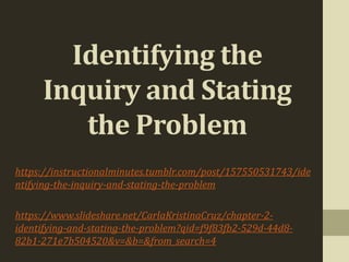 Identifying the
Inquiry and Stating
the Problem
https://instructionalminutes.tumblr.com/post/157550531743/ide
ntifying-the-inquiry-and-stating-the-problem
https://www.slideshare.net/CarlaKristinaCruz/chapter-2-
identifying-and-stating-the-problem?qid=f9f83fb2-529d-44d8-
82b1-271e7b504520&v=&b=&from_search=4
 