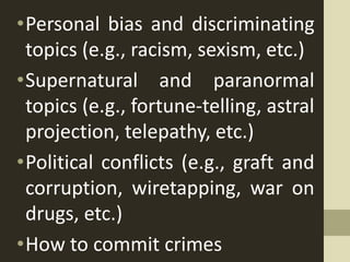 •Personal bias and discriminating
topics (e.g., racism, sexism, etc.)
•Supernatural and paranormal
topics (e.g., fortune-telling, astral
projection, telepathy, etc.)
•Political conflicts (e.g., graft and
corruption, wiretapping, war on
drugs, etc.)
•How to commit crimes
 