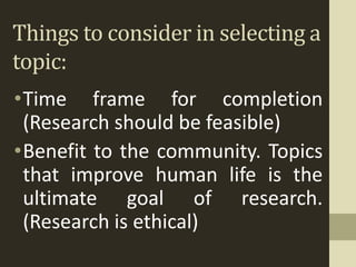 Things to consider in selecting a
topic:
•Time frame for completion
(Research should be feasible)
•Benefit to the community. Topics
that improve human life is the
ultimate goal of research.
(Research is ethical)
 