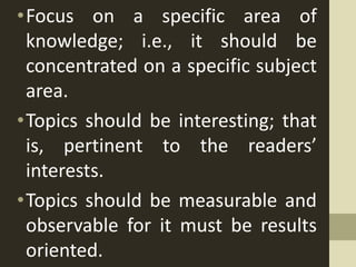 •Focus on a specific area of
knowledge; i.e., it should be
concentrated on a specific subject
area.
•Topics should be interesting; that
is, pertinent to the readers’
interests.
•Topics should be measurable and
observable for it must be results
oriented.
 