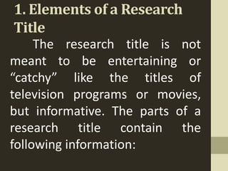 1. Elements of a Research
Title
The research title is not
meant to be entertaining or
“catchy” like the titles of
television programs or movies,
but informative. The parts of a
research title contain the
following information:
 