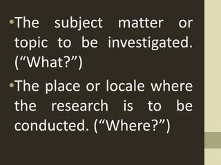 •The subject matter or
topic to be investigated.
(“What?”)
•The place or locale where
the research is to be
conducted. (“Where?”)
 