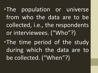 •The population or universe
from who the data are to be
collected, i.e., the respondents
or interviewees. (“Who”?)
•The time period of the study
during which the data are to
be collected. (“When”?)
 