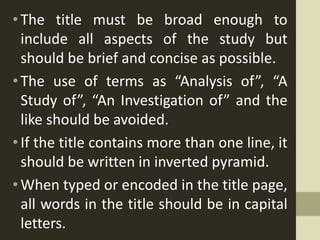 •The title must be broad enough to
include all aspects of the study but
should be brief and concise as possible.
• The use of terms as “Analysis of”, “A
Study of”, “An Investigation of” and the
like should be avoided.
• If the title contains more than one line, it
should be written in inverted pyramid.
• When typed or encoded in the title page,
all words in the title should be in capital
letters.
 