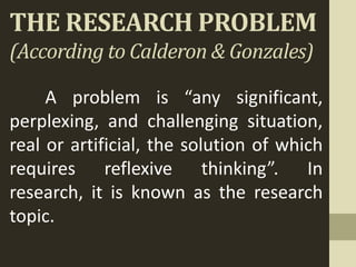 THE RESEARCH PROBLEM
(According to Calderon & Gonzales)
A problem is “any significant,
perplexing, and challenging situation,
real or artificial, the solution of which
requires reflexive thinking”. In
research, it is known as the research
topic.
 