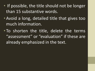 • If possible, the title should not be longer
than 15 substantive words.
•Avoid a long, detailed title that gives too
much information.
• To shorten the title, delete the terms
“assessment” or “evaluation” if these are
already emphasized in the text.
 