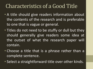 Characteristics of a Good Title
• A title should give readers information about
the contents of the research and is preferable
to one that is vague or general.
• Titles do not need to be stuffy or dull but they
should generally give readers some idea at
the outset of what the research paper will
contain.
• Choose a title that is a phrase rather than a
complete sentence.
• Select a straightforward title over other kinds.
 
