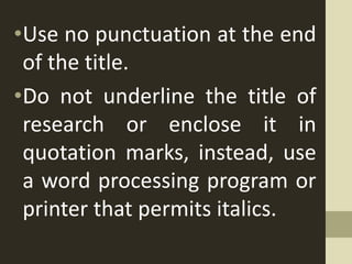 •Use no punctuation at the end
of the title.
•Do not underline the title of
research or enclose it in
quotation marks, instead, use
a word processing program or
printer that permits italics.
 