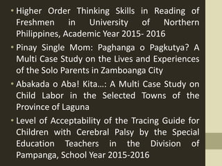 • Higher Order Thinking Skills in Reading of
Freshmen in University of Northern
Philippines, Academic Year 2015- 2016
• Pinay Single Mom: Paghanga o Pagkutya? A
Multi Case Study on the Lives and Experiences
of the Solo Parents in Zamboanga City
• Abakada o Aba! Kita…: A Multi Case Study on
Child Labor in the Selected Towns of the
Province of Laguna
• Level of Acceptability of the Tracing Guide for
Children with Cerebral Palsy by the Special
Education Teachers in the Division of
Pampanga, School Year 2015-2016
 