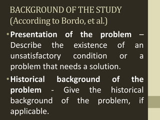 BACKGROUND OF THE STUDY
(According to Bordo, et al.)
•Presentation of the problem –
Describe the existence of an
unsatisfactory condition or a
problem that needs a solution.
•Historical background of the
problem - Give the historical
background of the problem, if
applicable.
 