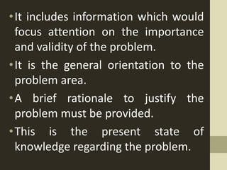 •It includes information which would
focus attention on the importance
and validity of the problem.
•It is the general orientation to the
problem area.
•A brief rationale to justify the
problem must be provided.
•This is the present state of
knowledge regarding the problem.
 