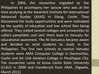 In 2004, the researcher migrated to the
Philippines to accompany her spouse who was at the
time studying at the Adventist Institute for International
Advanced Studies (AIIAS) in Silang, Cavite. They
discovered the study opportunities and were motivated
by the quality of education and low school fees being
offered. They visited several colleges and universities to
collect pamphlets and sent them back to Vanuatu for
educational awareness. The Ni-Vanuatus became aware
and decided to send students to study in the
Philippines. The first two schools to receive Vanuatu
students were AMA Computer College in Dasmariñas,
Cavite and Air Link Aviation College in Parañaque City.
The researcher came to know Cavite State University
(CvSU) in 2009 and transferred from AMA. (Ngwele,
March 2011)
 