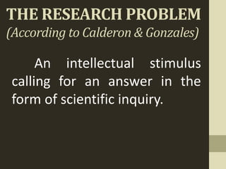 THE RESEARCH PROBLEM
(According to Calderon & Gonzales)
An intellectual stimulus
calling for an answer in the
form of scientific inquiry.
 
