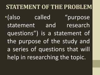 STATEMENT OF THE PROBLEM
•(also called “purpose
statement and research
questions”) is a statement of
the purpose of the study and
a series of questions that will
help in researching the topic.
 