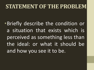 STATEMENT OF THE PROBLEM
•Briefly describe the condition or
a situation that exists which is
perceived as something less than
the ideal: or what it should be
and how you see it to be.
 