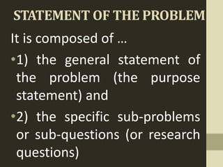 STATEMENT OF THE PROBLEM
It is composed of …
•1) the general statement of
the problem (the purpose
statement) and
•2) the specific sub-problems
or sub-questions (or research
questions)
 