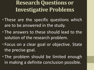 Research Questions or
Investigative Problems
•These are the specific questions which
are to be answered in the study.
•The answers to these should lead to the
solution of the research problem.
•Focus on a clear goal or objective. State
the precise goal.
•The problem should be limited enough
in making a definite conclusion possible.
 