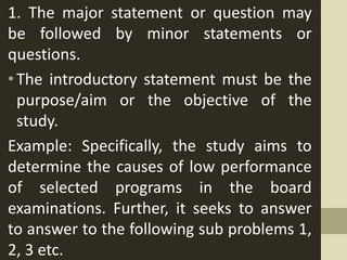 1. The major statement or question may
be followed by minor statements or
questions.
•The introductory statement must be the
purpose/aim or the objective of the
study.
Example: Specifically, the study aims to
determine the causes of low performance
of selected programs in the board
examinations. Further, it seeks to answer
to answer to the following sub problems 1,
2, 3 etc.
 
