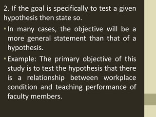 2. If the goal is specifically to test a given
hypothesis then state so.
•In many cases, the objective will be a
more general statement than that of a
hypothesis.
•Example: The primary objective of this
study is to test the hypothesis that there
is a relationship between workplace
condition and teaching performance of
faculty members.
 