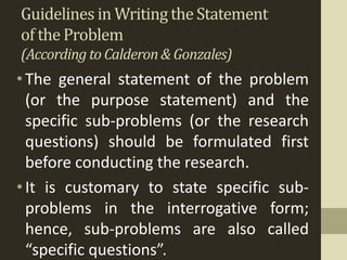 Guidelines in Writing the Statement
of the Problem
(Accordingto Calderon& Gonzales)
•The general statement of the problem
(or the purpose statement) and the
specific sub-problems (or the research
questions) should be formulated first
before conducting the research.
•It is customary to state specific sub-
problems in the interrogative form;
hence, sub-problems are also called
“specific questions”.
 