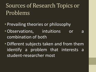 Sources of Research Topics or
Problems
•Prevailing theories or philosophy
•Observations, intuitions or a
combination of both
•Different subjects taken and from them
identify a problem that interests a
student-researcher most
 