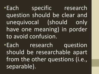 •Each specific research
question should be clear and
unequivocal (should only
have one meaning) in porder
to avoid confusion.
•Each research question
should be researchable apart
from the other questions (i.e.,
separable).
 