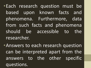 •Each research question must be
based upon known facts and
phenomena. Furthermore, data
from such facts and phenomena
should be accessible to the
researcher.
•Answers to each research question
can be interpreted apart from the
answers to the other specific
questions.
 