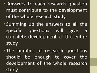 • Answers to each research question
must contribute to the development
of the whole research study.
•Summing up the answers to all the
specific questions will give a
complete development of the entire
study.
•The number of research questions
should be enough to cover the
development of the whole research
study.
 
