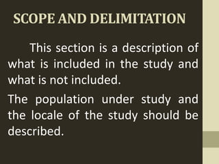 SCOPE AND DELIMITATION
This section is a description of
what is included in the study and
what is not included.
The population under study and
the locale of the study should be
described.
 